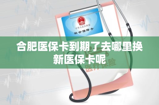 潍坊合肥医保卡到期了去哪里换新医保卡呢 潍坊合肥医保卡到期了去哪里换新医保卡呢