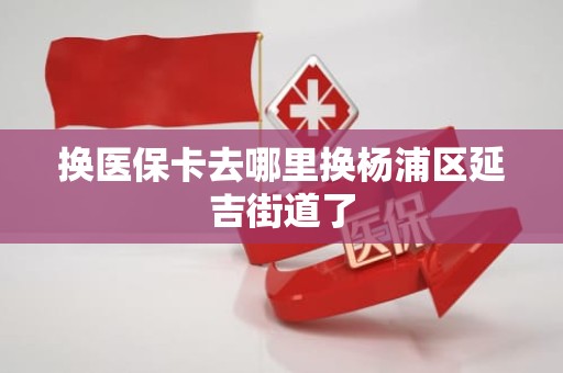 潍坊换医保卡去哪里换杨浦区延吉街道了